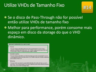 Utilize VHDs de Tamanho Fixo               #14
     Se o disco de Pass-Through não for possível
     então utilize VHDs de tamanho fixo
     Melhor para performance, porém consome mais
     espaço em disco da storage do que o VHD
     dinâmico.




38
 