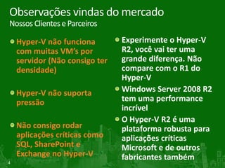 Observações vindas do mercado
Nossos Clientes e Parceiros

    Hyper-V não funciona        Experimente o Hyper-V
    com muitas VM’s por         R2, você vai ter uma
    servidor (Não consigo ter   grande diferença. Não
    densidade)                  compare com o R1 do
                                Hyper-V
    Hyper-V não suporta         Windows Server 2008 R2
    pressão                     tem uma performance
                                incrível
                                O Hyper-V R2 é uma
    Não consigo rodar           plataforma robusta para
    aplicações críticas como    aplicações críticas
    SQL, SharePoint e           Microsoft e de outros
    Exchange no Hyper-V         fabricantes também
4
 