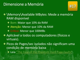 Dimensione a Memória                               #17
     MemoryAvailable MBytes: Mede a memória
     RAM disponível
       Bom: Maior que 10% da RAM
       Atenção: Menor que 10% da RAM
       Crítico: Menor que 100MBs
     Aplicável a todos os computadores (físicos e
     virtuais).
     Picos de Pages/sec isolados não significam uma
     condição de memória baixa
       Leia “The Case of the Phantom Hard Page Faults”
41
 