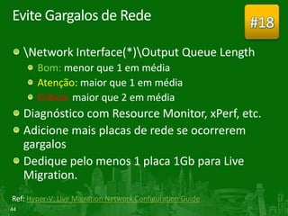 Evite Gargalos de Rede                                     #18
     Network Interface(*)Output Queue Length
       Bom: menor que 1 em média
       Atenção: maior que 1 em média
       Crítico: maior que 2 em média
     Diagnóstico com Resource Monitor, xPerf, etc.
     Adicione mais placas de rede se ocorrerem
     gargalos
     Dedique pelo menos 1 placa 1Gb para Live
     Migration.
Ref: Hyper-V: Live Migration Network Configuration Guide
44
 