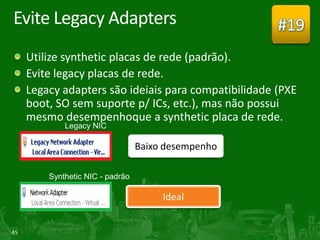 Evite Legacy Adapters                                 #19
     Utilize synthetic placas de rede (padrão).
     Evite legacy placas de rede.
     Legacy adapters são ideiais para compatibilidade (PXE
     boot, SO sem suporte p/ ICs, etc.), mas não possui
     mesmo desempenhoque a synthetic placa de rede.

                          Baixo desempenho



                               Ideal


45
 