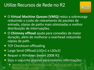Utilize Recursos de Rede no R2                             #20
     O Virtual Machine Queues (VMQ) reduz a sobrecarga
     reduzindo o custo de roteamento de pacotes de
     entrada, cópias de paths mais otimizadas e melhor
     distribuição de interrupções.
     O Chimney offload ajuda para conexões de maior
     duração, além de melhorar o overhead reduzindo
     cópias de path.
     TCP Checksum offloading
     Large Send Offload (LSOv1 e LSOv2)
     Requer o Windows Server 2008 R2
     Veja o seguinte arquivo para maiores informações:
       Networking Deployment Guide: Deploying High-Speed
46     Networking Features
 