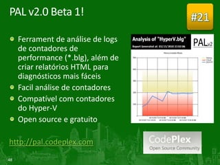 PAL v2.0 Beta 1!                    #21
     Ferrament de análise de logs
     de contadores de
     performance (*.blg), além de
     criar relatórios HTML para
     diagnósticos mais fáceis
     Facil análise de contadores
     Compatível com contadores
     do Hyper-V
     Open source e gratuito

http://pal.codeplex.com
48
 