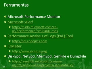 Ferramentas

     Microsoft Performance Monitor
     Microsoft xPerf
       http://msdn.microsoft.com/en-
       us/performance/cc825801.aspx
     Performance Analysis of Logs (PAL) Tool
       http://pal.codeplex.com
     IOMeter
       http://www.iometer.org
     DiskSpd, NetSpd, MemSpd, GenFile e DumpFile
       http://research.microsoft.com/en-
50
       us/um/siliconvalley/projects/sequentialio/
 