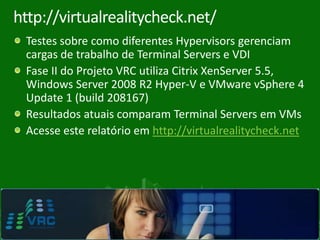 http://virtualrealitycheck.net/
    Testes sobre como diferentes Hypervisors gerenciam
    cargas de trabalho de Terminal Servers e VDI
    Fase II do Projeto VRC utiliza Citrix XenServer 5.5,
    Windows Server 2008 R2 Hyper-V e VMware vSphere 4
    Update 1 (build 208167)
    Resultados atuais comparam Terminal Servers em VMs
    Acesse este relatório em http://virtualrealitycheck.net




8
 
