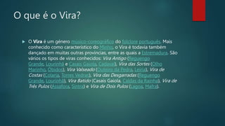 O que é o Vira?
 O Vira é um género músico-coreográfico do folclore português. Mais
conhecido como característico do Minho, o Vira é todavia também
dançado em muitas outras províncias, entre as quais a Estremadura. São
vários os tipos de viras conhecidos: Vira Antigo (Reguengo
Grande, Lourinhã e Casais Gaiola, Cadaval), Vira das Sortes (Olho
Marinho, Óbidos), Vira Valseado (Outeiro da Pedra, Leiria), Vira de
Costas (Colaria, Torres Vedras), Vira das Desgarradas (Reguengo
Grande, Lourinhã), Vira Batido (Casais Gaiola, Caldas da Rainha), Vira de
Três Pulos (Assafora, Sintra) e Vira de Dois Pulos (Lagoa, Mafra).
 