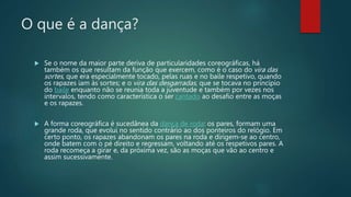 O que é a dança?
 Se o nome da maior parte deriva de particularidades coreográficas, há
também os que resultam da função que exercem, como é o caso do vira das
sortes, que era especialmente tocado, pelas ruas e no baile respetivo, quando
os rapazes iam às sortes; e o vira das desgarradas, que se tocava no princípio
do baile enquanto não se reunia toda a juventude e também por vezes nos
intervalos, tendo como característica o ser cantado ao desafio entre as moças
e os rapazes.
 A forma coreográfica é sucedânea da dança de roda: os pares, formam uma
grande roda, que evolui no sentido contrário ao dos ponteiros do relógio. Em
certo ponto, os rapazes abandonam os pares na roda e dirigem-se ao centro,
onde batem com o pé direito e regressam, voltando até os respetivos pares. A
roda recomeça a girar e, da próxima vez, são as moças que vão ao centro e
assim sucessivamente.
 