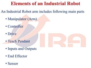 Elements of an Industrial Robot
An Industrial Robot arm includes following main parts
• Manipulator (Arm)
• Controller
• Drive
• Teach Pendant
• Inputs and Outputs
• End Effector
• Sensor
 