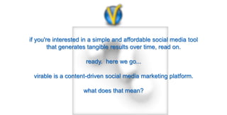 if you're interested in a simple and affordable social media tool
        that generates tangible results over time, read on.

                     ready. here we go...

 virable is a content-driven social media marketing platform.

                    what does that mean?
 