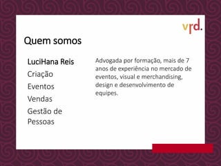 LuciHana Reis
Criação
Eventos
Vendas
Gestão de
Pessoas
Advogada por formação, mais de 7
anos de experiência no mercado de
eventos, visual e merchandising,
design e desenvolvimento de
equipes.
Quem somos
 