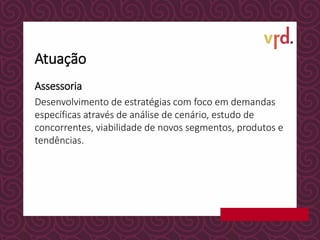Atuação
Assessoria
Desenvolvimento de estratégias com foco em demandas
específicas através de análise de cenário, estudo de
concorrentes, viabilidade de novos segmentos, produtos e
tendências.
 