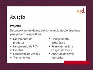 Projetos
Desenvolvimento de estratégias e implantação de planos
para projetos específicos.
 Lançamento de
produtos
 Lançamento de PDV
 Eventos
 Campanha de vendas
 Treinamentos
 Planejamento
estratégico
 Reestruturação e
criação de áreas
 Abertura de novos
mercados
Atuação
 