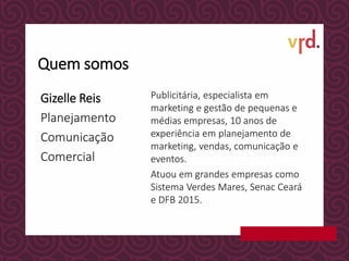 Gizelle Reis
Planejamento
Comunicação
Comercial
Publicitária, especialista em
marketing e gestão de pequenas e
médias empresas, 10 anos de
experiência em planejamento de
marketing, vendas, comunicação e
eventos.
Atuou em grandes empresas como
Sistema Verdes Mares, Senac Ceará
e DFB 2015.
Quem somos
 