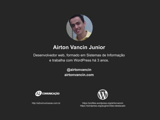 Airton Vancin Junior 
Desenvolvedor web, formado em Sistemas de Informação e trabalha com WordPress há 3 anos. 
@airtonvancin 
airtonvancin.com 
http://a2comunicacao.com.br 
https://profiles.wordpress.org/airtonvancin 
https://wordpress.org/plugins/video-destacado  