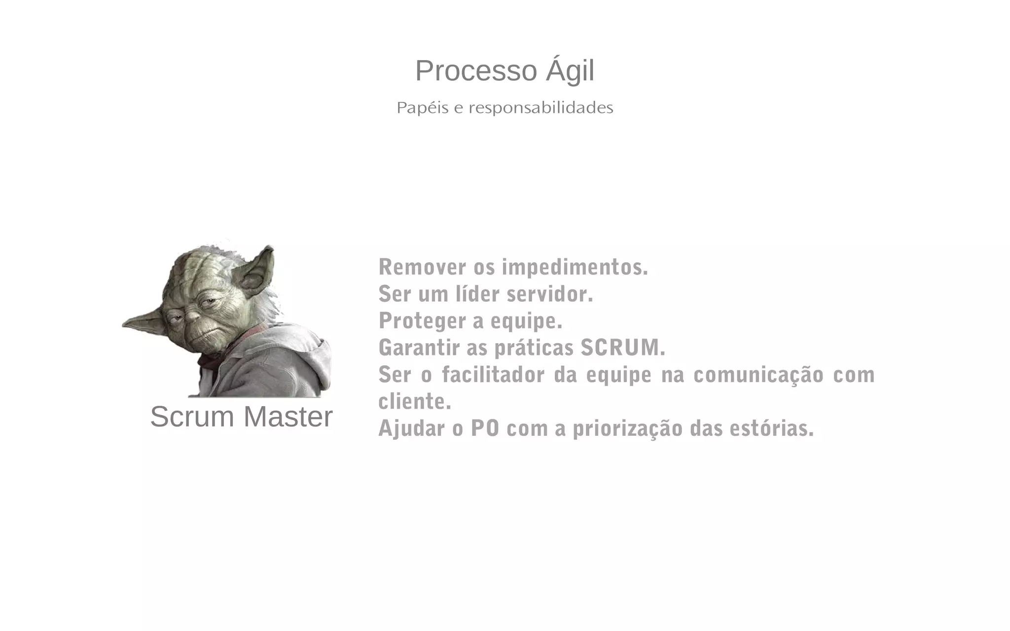 Processo Ágil
Papéis e responsabilidades
Scrum Master
Remover os impedimentos.
Ser um líder servidor.
Proteger a equipe.
Garantir as práticas SCRUM.
Ser o facilitador da equipe na comunicação com
cliente.
Ajudar o PO com a priorização das estórias.
 