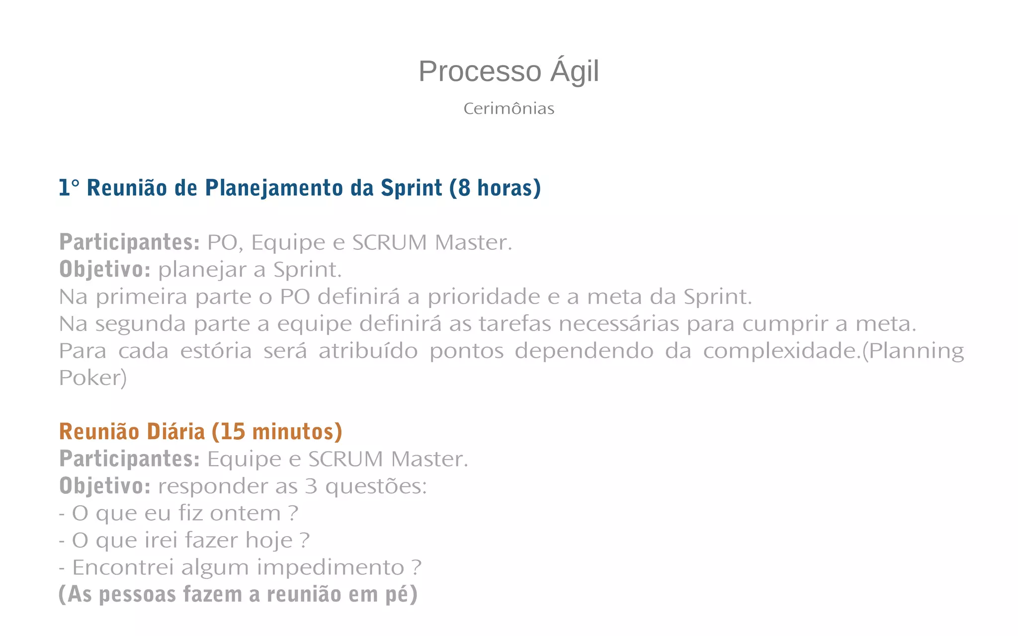 Processo Ágil
Cerimônias
1° Reunião de Planejamento da Sprint (8 horas)
Participantes: PO, Equipe e SCRUM Master.
Objetivo: planejar a Sprint.
Na primeira parte o PO definirá a prioridade e a meta da Sprint.
Na segunda parte a equipe definirá as tarefas necessárias para cumprir a meta.
Para cada estória será atribuído pontos dependendo da complexidade.(Planning
Poker)
Reunião Diária (15 minutos)
Participantes: Equipe e SCRUM Master.
Objetivo: responder as 3 questões:
- O que eu fiz ontem ?
- O que irei fazer hoje ?
- Encontrei algum impedimento ?
(As pessoas fazem a reunião em pé)
 