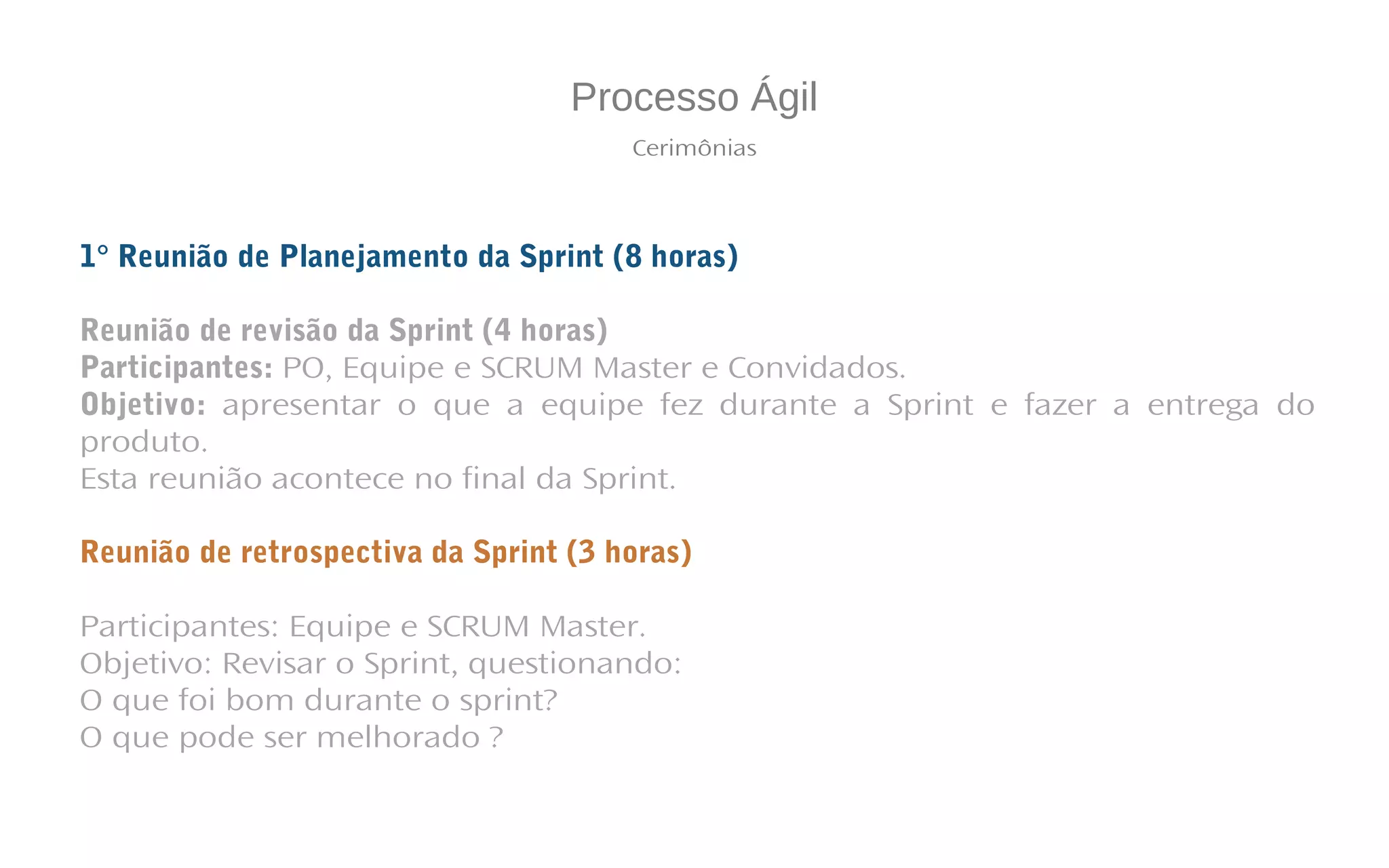 Processo Ágil
Cerimônias
1° Reunião de Planejamento da Sprint (8 horas)
Reunião de revisão da Sprint (4 horas)
Participantes: PO, Equipe e SCRUM Master e Convidados.
Objetivo: apresentar o que a equipe fez durante a Sprint e fazer a entrega do
produto.
Esta reunião acontece no final da Sprint.
Reunião de retrospectiva da Sprint (3 horas)
Participantes: Equipe e SCRUM Master.
Objetivo: Revisar o Sprint, questionando:
O que foi bom durante o sprint?
O que pode ser melhorado ?
 