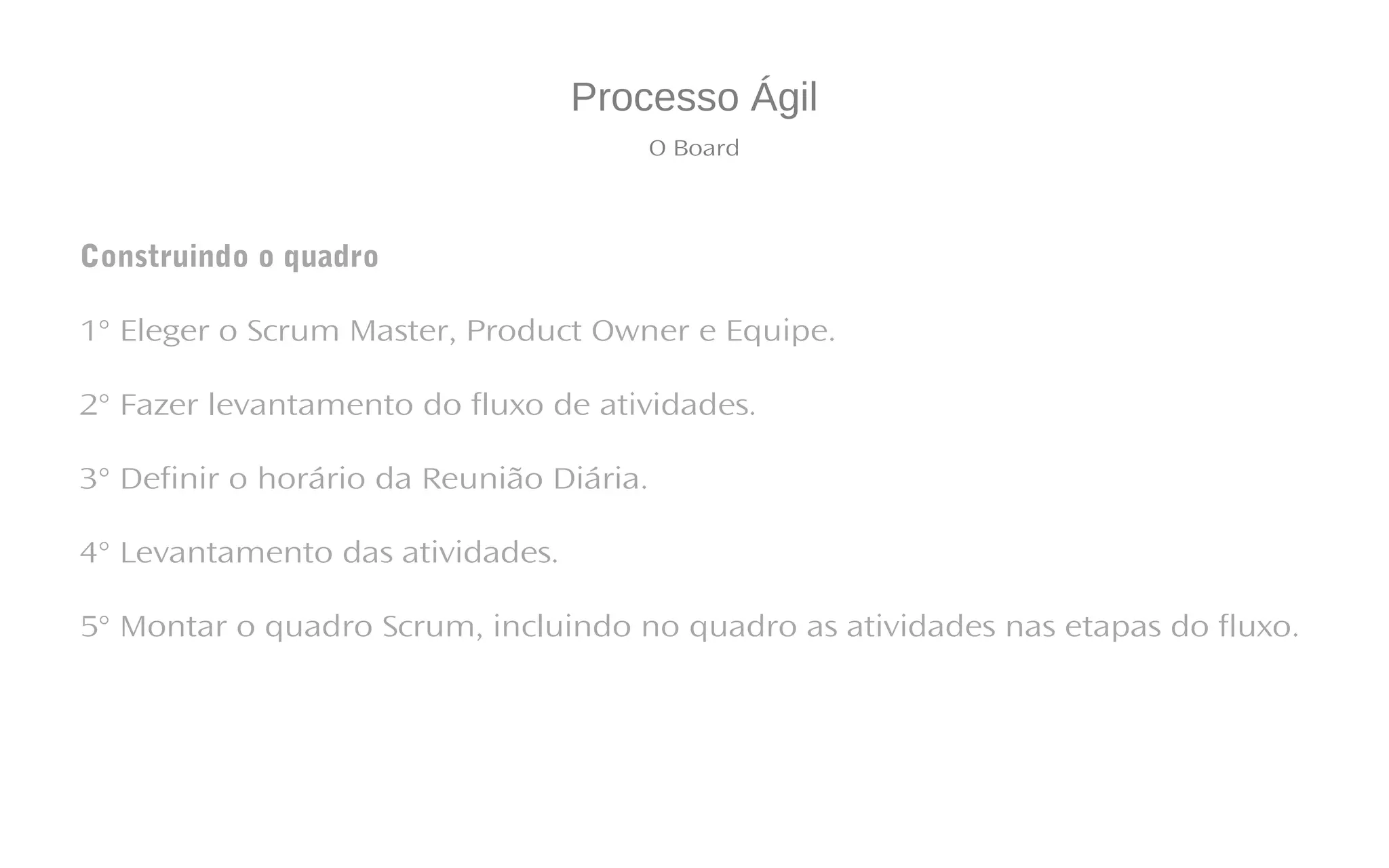 Processo Ágil
O Board
Construindo o quadro
1° Eleger o Scrum Master, Product Owner e Equipe.
2° Fazer levantamento do fluxo de atividades.
3° Definir o horário da Reunião Diária.
4° Levantamento das atividades.
5° Montar o quadro Scrum, incluindo no quadro as atividades nas etapas do fluxo.
 