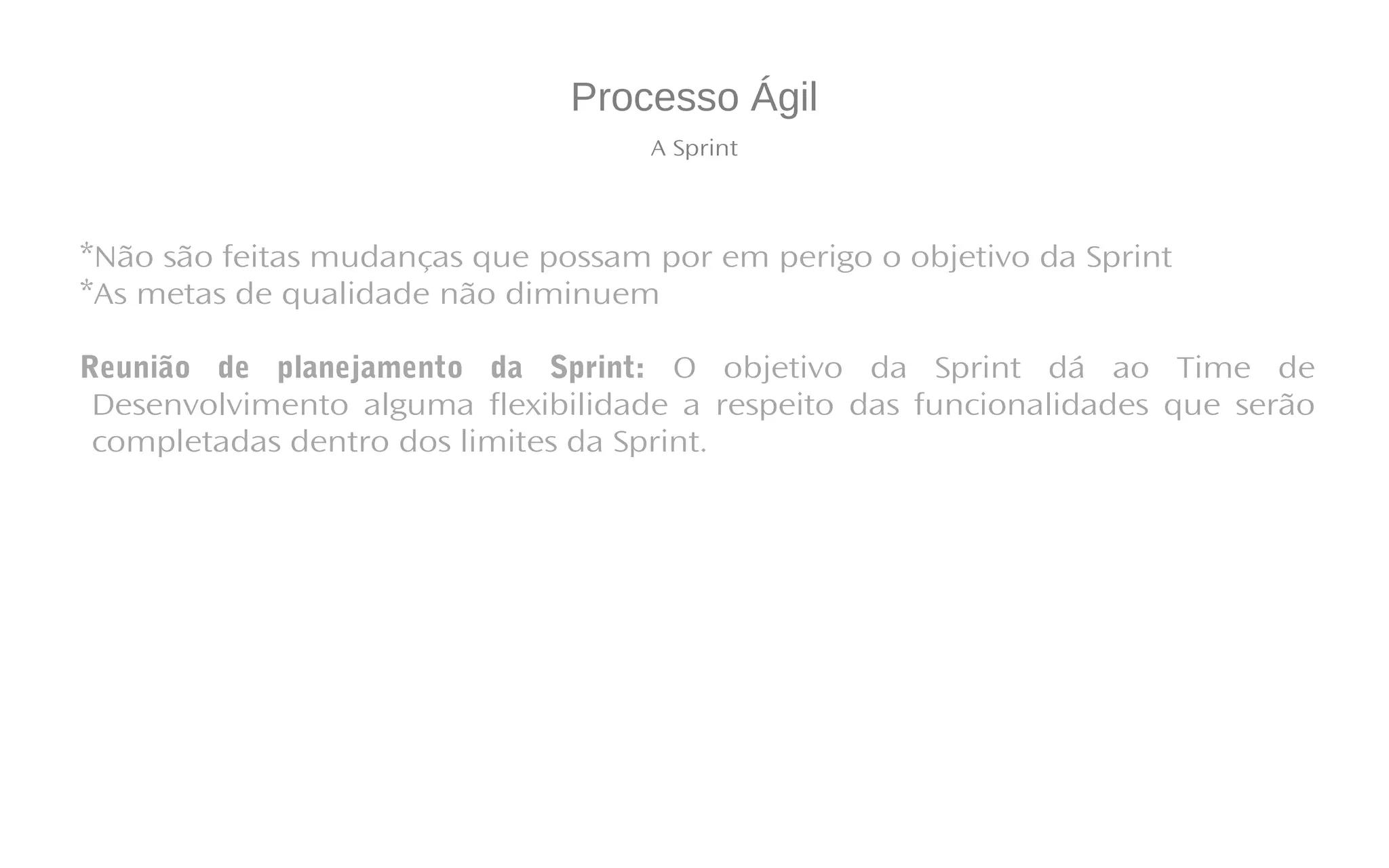 Processo Ágil
A Sprint
*Não são feitas mudanças que possam por em perigo o objetivo da Sprint
*As metas de qualidade não diminuem
Reunião de planejamento da Sprint: O objetivo da Sprint dá ao Time de
Desenvolvimento alguma flexibilidade a respeito das funcionalidades que serão
completadas dentro dos limites da Sprint.
 