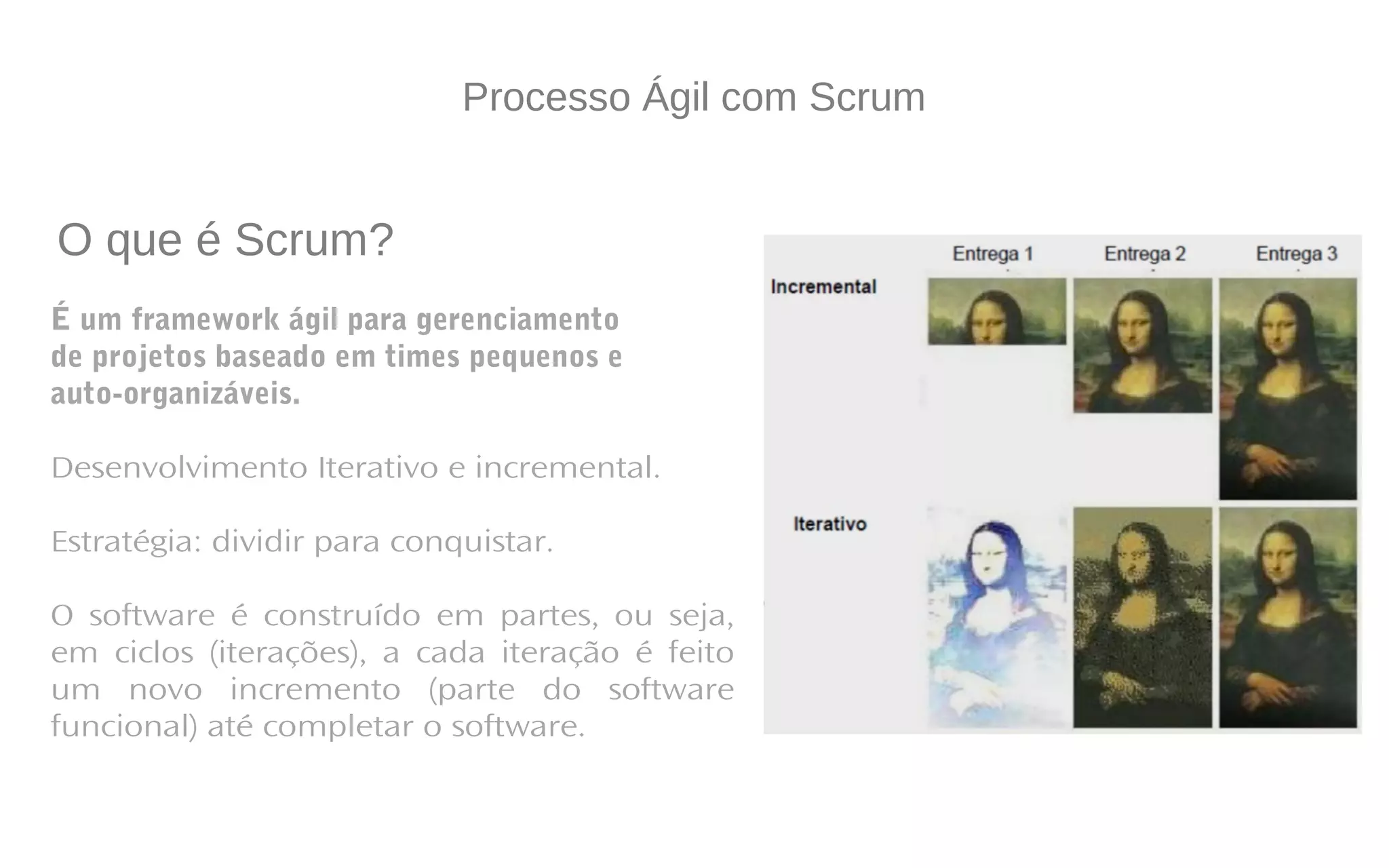 Processo Ágil com Scrum
É um framework ágil para gerenciamento
de projetos baseado em times pequenos e
auto-organizáveis.
Desenvolvimento Iterativo e incremental.
Estratégia: dividir para conquistar.
O software é construído em partes, ou seja,
em ciclos (iterações), a cada iteração é feito
um novo incremento (parte do software
funcional) até completar o software.
O que é Scrum?
 