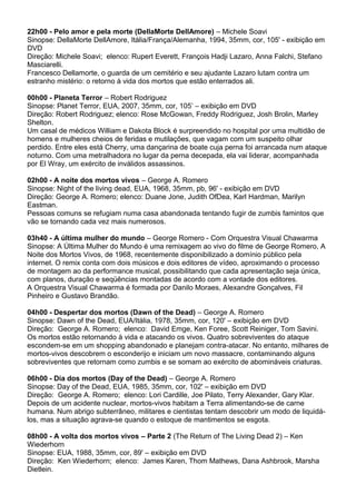 22h00 - Pelo amor e pela morte (DellaMorte DellAmore) – Michele Soavi
Sinopse: DellaMorte DellAmore, Itália/França/Alemanha, 1994, 35mm, cor, 105' - exibição em
DVD
Direção: Michele Soavi; elenco: Rupert Everett, François Hadji Lazaro, Anna Falchi, Stefano
Masciarelli.
Francesco Dellamorte, o guarda de um cemitério e seu ajudante Lazaro lutam contra um
estranho mistério: o retorno à vida dos mortos que estão enterrados ali.
00h00 - Planeta Terror – Robert Rodriguez
Sinopse: Planet Terror, EUA, 2007, 35mm, cor, 105’ – exibição em DVD
Direção: Robert Rodriguez; elenco: Rose McGowan, Freddy Rodriguez, Josh Brolin, Marley
Shelton.
Um casal de médicos William e Dakota Block é surpreendido no hospital por uma multidão de
homens e mulheres cheios de feridas e mutilações, que vagam com um suspeito olhar
perdido. Entre eles está Cherry, uma dançarina de boate cuja perna foi arrancada num ataque
noturno. Com uma metralhadora no lugar da perna decepada, ela vai liderar, acompanhada
por El Wray, um exército de inválidos assassinos.
02h00 - A noite dos mortos vivos – George A. Romero
Sinopse: Night of the living dead, EUA, 1968, 35mm, pb, 96' - exibição em DVD
Direção: George A. Romero; elenco: Duane Jone, Judith OfDea, Karl Hardman, Marilyn
Eastman.
Pessoas comuns se refugiam numa casa abandonada tentando fugir de zumbis famintos que
vão se tornando cada vez mais numerosos.
03h40 - A última mulher do mundo – George Romero - Com Orquestra Visual Chawarma
Sinopse: A Última Mulher do Mundo é uma remixagem ao vivo do filme de George Romero, A
Noite dos Mortos Vivos, de 1968, recentemente disponibilizado a domínio público pela
internet. O remix conta com dois músicos e dois editores de vídeo, aproximando o processo
de montagem ao da performance musical, possibilitando que cada apresentação seja única,
com planos, duração e seqüências montadas de acordo com a vontade dos editores.
A Orquestra Visual Chawarma é formada por Danilo Moraes, Alexandre Gonçalves, Fil
Pinheiro e Gustavo Brandão.
04h00 - Despertar dos mortos (Dawn of the Dead) – George A. Romero
Sinopse: Dawn of the Dead, EUA/Itália, 1978, 35mm, cor, 120' – exibição em DVD
Direção: George A. Romero; elenco: David Emge, Ken Foree, Scott Reiniger, Tom Savini.
Os mortos estão retornando à vida e atacando os vivos. Quatro sobreviventes do ataque
escondem-se em um shopping abandonado e planejam contra-atacar. No entanto, milhares de
mortos-vivos descobrem o esconderijo e iniciam um novo massacre, contaminando alguns
sobreviventes que retornam como zumbis e se somam ao exército de abomináveis criaturas.
06h00 - Dia dos mortos (Day of the Dead) – George A. Romero
Sinopse: Day of the Dead, EUA, 1985, 35mm, cor, 102' – exibição em DVD
Direção: George A. Romero; elenco: Lori Cardille, Joe Pilato, Terry Alexander, Gary Klar.
Depois de um acidente nuclear, mortos-vivos habitam a Terra alimentando-se de carne
humana. Num abrigo subterrâneo, militares e cientistas tentam descobrir um modo de liquidá-
los, mas a situação agrava-se quando o estoque de mantimentos se esgota.
08h00 - A volta dos mortos vivos – Parte 2 (The Return of The Living Dead 2) – Ken
Wiederhorn
Sinopse: EUA, 1988, 35mm, cor, 89' – exibição em DVD
Direção: Ken Wiederhorn; elenco: James Karen, Thom Mathews, Dana Ashbrook, Marsha
Dietlein.
 