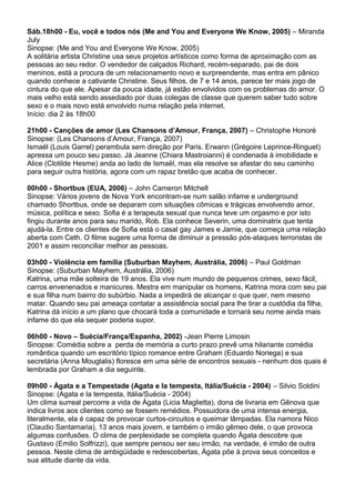 Sáb.18h00 - Eu, você e todos nós (Me and You and Everyone We Know, 2005) – Miranda
July
Sinopse: (Me and You and Everyone We Know, 2005)
A solitária artista Christine usa seus projetos artísticos como forma de aproximação com as
pessoas ao seu redor. O vendedor de calçados Richard, recém-separado, pai de dois
meninos, está a procura de um relacionamento novo e surpreendente, mas entra em pânico
quando conhece a cativante Christine. Seus filhos, de 7 e 14 anos, parece ter mais jogo de
cintura do que ele. Apesar da pouca idade, já estão envolvidos com os problemas do amor. O
mais velho está sendo assediado por duas colegas de classe que querem saber tudo sobre
sexo e o mais novo está envolvido numa relação pela internet.
Início: dia 2 às 18h00
21h00 - Canções de amor (Les Chansons d’Amour, França, 2007) – Christophe Honoré
Sinopse: (Les Chansons d’Amour, França, 2007)
Ismaël (Louis Garrel) perambula sem direção por Paris. Erwann (Grégoire Leprince-Ringuet)
apressa um pouco seu passo. Já Jeanne (Chiara Mastroianni) é condenada à imobilidade e
Alice (Clotilde Hesme) anda ao lado de Ismaël, mas ela resolve se afastar do seu caminho
para seguir outra história, agora com um rapaz bretão que acaba de conhecer.
00h00 - Shortbus (EUA, 2006) – John Cameron Mitchell
Sinopse: Vários jovens de Nova York encontram-se num salão infame e underground
chamado Shortbus, onde se deparam com situações cômicas e trágicas envolvendo amor,
música, política e sexo. Sofia é a terapeuta sexual que nunca teve um orgasmo e por isto
fingiu durante anos para seu marido, Rob. Ela conhece Severin, uma dominatrix que tenta
ajudá-la. Entre os clientes de Sofia está o casal gay James e Jamie, que começa uma relação
aberta com Ceth. O filme sugere uma forma de diminuir a pressão pós-ataques terroristas de
2001 e assim reconciliar melhor as pessoas.
03h00 - Violência em família (Suburban Mayhem, Austrália, 2006) – Paul Goldman
Sinopse: (Suburban Mayhem, Austrália, 2006)
Katrina, uma mãe solteira de 19 anos. Ela vive num mundo de pequenos crimes, sexo fácil,
carros envenenados e manicures. Mestra em manipular os homens, Katrina mora com seu pai
e sua filha num bairro do subúrbio. Nada a impedirá de alcançar o que quer, nem mesmo
matar. Quando seu pai ameaça contatar a assistência social para lhe tirar a custódia da filha,
Katrina dá início a um plano que chocará toda a comunidade e tornará seu nome ainda mais
infame do que ela sequer poderia supor.
06h00 - Novo – Suécia/França/Espanha, 2002) -Jean Pierre Limosin
Sinopse: Comédia sobre a perda de memória a curto prazo prevê uma hilariante comédia
romântica quando um escritório típico romance entre Graham (Eduardo Noriega) e sua
secretária (Anna Mouglalis) floresce em uma série de encontros sexuais - nenhum dos quais é
lembrada por Graham a dia seguinte.
09h00 - Ágata e a Tempestade (Agata e la tempesta, Itália/Suécia - 2004) – Silvio Soldini
Sinopse: (Agata e la tempesta, Itália/Suécia - 2004)
Um clima surreal percorre a vida de Ágata (Licia Maglietta), dona de livraria em Gênova que
indica livros aos clientes como se fossem remédios. Possuidora de uma intensa energia,
literalmente, ela é capaz de provocar curtos-circuitos e queimar lâmpadas. Ela namora Nico
(Claudio Santamaria), 13 anos mais jovem, e também o irmão gêmeo dele, o que provoca
algumas confusões. O clima de perplexidade se completa quando Ágata descobre que
Gustavo (Emilio Solfrizzi), que sempre pensou ser seu irmão, na verdade, é irmão de outra
pessoa. Neste clima de ambigüidade e redescobertas, Ágata põe à prova seus conceitos e
sua atitude diante da vida.
 