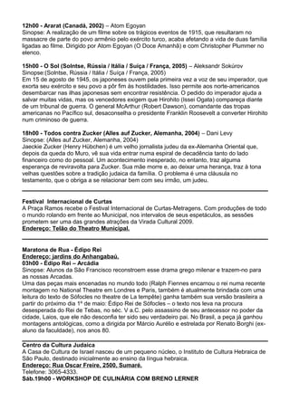 12h00 - Ararat (Canadá, 2002) – Atom Egoyan
Sinopse: A realização de um filme sobre os trágicos eventos de 1915, que resultaram no
massacre de parte do povo armênio pelo exército turco, acaba afetando a vida de duas família
ligadas ao filme. Dirigido por Atom Egoyan (O Doce Amanhã) e com Christopher Plummer no
elenco.
15h00 - O Sol (Solntse, Rússia / Itália / Suíça / França, 2005) – Aleksandr Sokúrov
Sinopse:(Solntse, Rússia / Itália / Suíça / França, 2005)
Em 15 de agosto de 1945, os japoneses ouvem pela primeira vez a voz de seu imperador, que
exorta seu exército e seu povo a pôr fim às hostilidades. Isso permite aos norte-americanos
desembarcar nas ilhas japonesas sem encontrar resistência. O pedido do imperador ajuda a
salvar muitas vidas, mas os vencedores exigem que Hirohito (Issei Ogata) compareça diante
de um tribunal de guerra. O general McArthur (Robert Dawson), comandante das tropas
americanas no Pacífico sul, desaconselha o presidente Franklin Roosevelt a converter Hirohito
num criminoso de guerra.
18h00 - Todos contra Zucker (Alles auf Zucker, Alemanha, 2004) – Dani Levy
Sinopse: (Alles auf Zucker, Alemanha, 2004)
Jaeckie Zucker (Henry Hübchen) é um velho jornalista judeu da ex-Alemanha Oriental que,
depois da queda do Muro, vê sua vida entrar numa espiral de decadência tanto do lado
financeiro como do pessoal. Um acontecimento inesperado, no entanto, traz alguma
esperança de reviravolta para Zucker. Sua mãe morre e, ao deixar uma herança, traz à tona
velhas questões sobre a tradição judaica da família. O problema é uma cláusula no
testamento, que o obriga a se relacionar bem com seu irmão, um judeu.
Festival Internacional de Curtas
A Praça Ramos recebe o Festival Internacional de Curtas-Metragens. Com produções de todo
o mundo rolando em frente ao Municipal, nos intervalos de seus espetáculos, as sessões
prometem ser uma das grandes atrações da Virada Cultural 2009.
Endereço: Telão do Theatro Municipal.
Maratona de Rua - Édipo Rei
Endereço: jardins do Anhangabaú.
03h00 - Édipo Rei – Arcádia
Sinopse: Alunos da São Francisco reconstroem esse drama grego milenar e trazem-no para
as nossas Arcadas.
Uma das peças mais encenadas no mundo todo (Ralph Fiennes encarnou o rei numa recente
montagem no National Theatre em Londres e Paris, também é atualmente brindada com uma
leitura do texto de Sófocles no theatre de La tempête) ganha também sua versão brasileira a
partir do próximo dia 1º de maio: Édipo Rei de Sófocles – o texto nos leva na procura
desesperada do Rei de Tebas, no séc. V a.C. pelo assassino de seu antecessor no poder da
cidade, Laios, que ele não desconfia ter sido seu verdadeiro pai. No Brasil, a peça já ganhou
montagens antológicas, como a dirigida por Márcio Aurélio e estrelada por Renato Borghi (ex-
aluno da faculdade), nos anos 80.
Centro da Cultura Judaica
A Casa de Cultura de Israel nasceu de um pequeno núcleo, o Instituto de Cultura Hebraica de
São Paulo, destinado inicialmente ao ensino da língua hebraica.
Endereço: Rua Oscar Freire, 2500, Sumaré.
Telefone: 3065-4333.
Sáb.19h00 - WORKSHOP DE CULINÁRIA COM BRENO LERNER
 