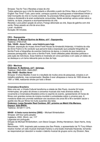 Sinopse: Tea for Two | Receitas a base de chá
Todos sabemos que o chá foi descoberto e difundido a partir da China. Mas e a Europa? E o
English Tea Time? Tudo, para variar, começou quando os portugueses e holandeses tinham o
total monopólio do chá no mundo ocidental. As preciosas folhas secas chegavam apenas a
Lisboa e Amsterdã e lá eram avidamente consumidas. Neste workshop vamos contar sobre a
história, os tipos, preparos e acompanhamentos do chá.
Receitas: Love potion (poção do amor), Frango defumado ao chá, Sopa de galinha com chá
verde, Peixe assado ao chá de erva doce.
Local - Auditório
Duração: 80 minutos;
CEU - Sapopemba
Endereço: R. Manuel Quirino de Matos, s/nº - Sapopemba.
Telefone: 3793-0129.
Sáb. 18h00 - Anne Frank - uma história para hoje
Sinopse: exposição do museu Anne Frank House de Amsterdã (Holanda). A história da vida
de Anne Frank é o fio condutor que percorre toda a exposição que justapõe fotografias da
família Frank a fotografias de eventos históricos da época, e mostra de que maneira as
pessoas perseguidas, tais como a família Frank, foram afetadas pelas decisões políticas e
pela ação de indivíduos. Essa história é mostrada em cinco períodos e em cada um deles dá-
se destaque a um tema relevante para os dias de hoje.
CEU - Meninos
Endereço: R. Barbinos, s/nº - Ipiranga.
Telefone: 2945-2555, 2945-2557.
Sáb.19h00 - Beatles 4ever
Sinopse: O show Beatles 4 ever é o resultado de muitos anos de pesquisas, ensaios e um
trabalho estafante, mas compensador. Beatles 4 ever ultrapassa a marca de 1000 shows de
1981 a 1998, realizando shows por todo o Brasil.
Cinemateca Brasileira
Mais uma vez, a Virada Cultural transforma a cidade de São Paulo, durante 24 horas
ininterruptas, em palco de shows e concertos musicais dos mais diversos estilos. E
novamente a Cinemateca Brasileira entra no espírito do evento, apresentando 24 horas de
filmes com grandes nomes da música mundial e curiosidades sobre o universo pop. A
maratona deste ano promete satisfazer aos saudosos dos anos 80 e 90 e também saciar o
apetite dos fãs por filmes há muito ausentes das telas.
Endereço: Largo Senador Raul Cardoso, 207, próximo ao Metrô Vila Mariana.
Espaço: Sala BNDS;
Telefone: 35126111 r215.
00h00 - A festa nunca termina (2002) – Michael Winterbottom
Sinopse: (24 hour party people)
Inglaterra, 2002, 35mm, cor, 117’
Legendas em português.
Direção de Michael Winterbottom, com Steve Coogan, Shirley Henderson, Sean Harris, Andy
Serkis.
Manchester, 1976. Inspirado pelo sucesso dos Sex Pistols, o apresentador de TV Tony Wilson
resolve montar um selo musical chamado Factory e uma boate chamada Hacienda, tornando-
se responsável por descobrir e revelar o talento musical de grupos como Joy Division, New
 