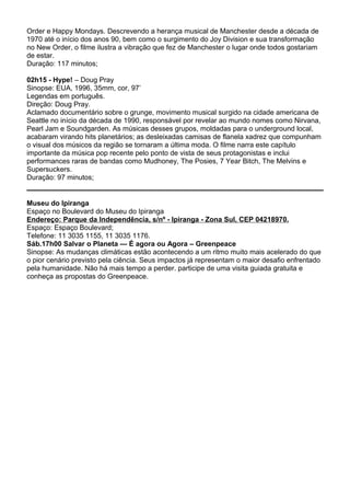 Order e Happy Mondays. Descrevendo a herança musical de Manchester desde a década de
1970 até o início dos anos 90, bem como o surgimento do Joy Division e sua transformação
no New Order, o filme ilustra a vibração que fez de Manchester o lugar onde todos gostariam
de estar.
Duração: 117 minutos;
02h15 - Hype! – Doug Pray
Sinopse: EUA, 1996, 35mm, cor, 97’
Legendas em português.
Direção: Doug Pray.
Aclamado documentário sobre o grunge, movimento musical surgido na cidade americana de
Seattle no início da década de 1990, responsável por revelar ao mundo nomes como Nirvana,
Pearl Jam e Soundgarden. As músicas desses grupos, moldadas para o underground local,
acabaram virando hits planetários; as desleixadas camisas de flanela xadrez que compunham
o visual dos músicos da região se tornaram a última moda. O filme narra este capítulo
importante da música pop recente pelo ponto de vista de seus protagonistas e inclui
performances raras de bandas como Mudhoney, The Posies, 7 Year Bitch, The Melvins e
Supersuckers.
Duração: 97 minutos;
Museu do Ipiranga
Espaço no Boulevard do Museu do Ipiranga
Endereço: Parque da Independência, s/nº - Ipiranga - Zona Sul, CEP 04218970.
Espaço: Espaço Boulevard;
Telefone: 11 3035 1155, 11 3035 1176.
Sáb.17h00 Salvar o Planeta — É agora ou Agora – Greenpeace
Sinopse: As mudanças climáticas estão acontecendo a um ritmo muito mais acelerado do que
o pior cenário previsto pela ciência. Seus impactos já representam o maior desafio enfrentado
pela humanidade. Não há mais tempo a perder. participe de uma visita guiada gratuita e
conheça as propostas do Greenpeace.
 