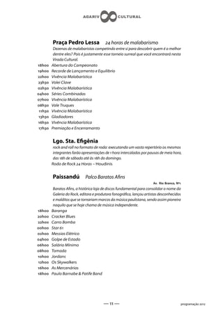 Praça Pedro Lessa                 horas de malabarismo
          Dezenas de malabaristas competindo entre si para descobrir quem é o melhor
          dentre eles? Pois é justamente esse torneio surreal que você encontrará nesta
          Virada Cultural.
h    Abertura do Campeonato
h    Recorde de Lançamento e Equilibrio
h    Vivência Malabarística
h    Volei Clave
h    Vivência Malabarística
h    Séries Combinadas
h    Vivência Malabarística
h    Vale Truques
 h   Vivência Malabarística
 h   Gladiadores
h    Vivência Malabarística
 h   Premiação e Encerramanto


         Lgo. Sta. Egênia
          rock and roll no formato de roda: executando um vasto repertório os mesmos
          integrantes farão apresentações de  hora intercaladas por pausas de meia hora,
          das h de sábado até às h do domingo.
         Roda de Rock  Horas – Houdinis


         Paissandú           Palco Baratos Ans
                                                                       Av. Rio Branco, Nº
          Baratos Ans, a histórica loja de discos fundamental para consolidar o nome da
          Galeria do Rock, editora e produtora fonográca, lançou artistas desconhecidos
          e malditos que se tornariam marcos da música paulistana, sendo assim pioneira
          naquilo que se hoje chama de música independente.
h    Baranga
h    Cracker Blues
h    Carro Bomba
h    Star 
h    Messias Elétrico
h    Golpe de Estado
h    Salário Mínimo
h    Tomada
h    Jordans
h    Os Skywalkers
h    As Mercenárias
h    Paulo Barnabe  Patife Band




                                        —  —                                           programação 
 