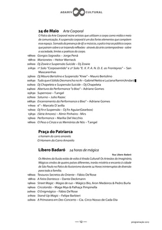 de Maio            Arte Corporal
          O Palco da Arte Corporal reúne artistas que utilizam o corpo como mídia e meio
          de comunicação. A suspensão corporal é um dos fortes elementos que compõem
          esse espaço. Somado da presença de dj’s e músicos, o palco traz ao público corpos
          que pairam sobre o ar trazendo reexões - através da arte contemporânea - sobre
          a sociedade, limites e poéticas do corpo.
h    Gongos Sagrados – Jorge Penã
h    Marionetes – Heitor Werneck
h    Dj Zowie e Suspensão Suicide – Dj Zowie
 h   º Solo Corposentido e º Solo E. X. P. A. N. D. E. as Fronteyras – San
          Mascarenhas
h    Dj Mauro Bertolino e Suspensão Knee – Mauro Bertolino
h    Tudo que é Sólido Desmancha no Ar – Gabriel Netto e Luciana Ramin(Andar)
h    Dj Chapeleta e Suspensão Suicide – Dj Chapeleta
h    Abertura da Performance o Bixo – Adriane Gomes
h    Supernova – T.angel
h    Saturno – Julio Razec
h    Encerramento da Performance o Bixo” – Adriane Gomes
 h   ” – Marcelo D´avilla
h    Dj Fe e Suspensão – Dj Fe Aguiar(Gearbox)
 h   (Série Amores) – Almir Pinheiro - Mirs
h    Performance – Marília Del Vecchio
h    O Peso o Cinza e as Memórias de Nós – T.angel


         Praça do Patriarca
         o homem do carro amarelo
         O Homem do Carro Amarelo


         Líbero Badaró               horas de mágica
                                                                         Rua Líbero Badaró
          Os Mestres da Ilusão estão de volta à Virada Cultural! Os Artesãos do Imaginário,
          Mágicos vindos de quatro países diferentes, trarão mistério e encanto à cidade
          de São Paulo no Palco do Ilusionismo durante  Horas ininterruptas de diversão
          para toda a família.
h    Tesouros Secretos do Oriente – Fábio De’Rose
h    A Feira Dantesca – Dante Deckmann
h    Street Magic - Magia de rua – Mágico Bio, Aron Medeiros  Pedro Burla
h    Circolorido – Maga Mya  Palhaça Pimpinella
h    O Enigmágico – Fábio De’Rose
h    Stand-Up Magic – Felipe Barbieri
h    A Primavera em Des-Concerto – Cia. Circo Nosso de Cada Dia




                                         —  —                                           programação 
 
