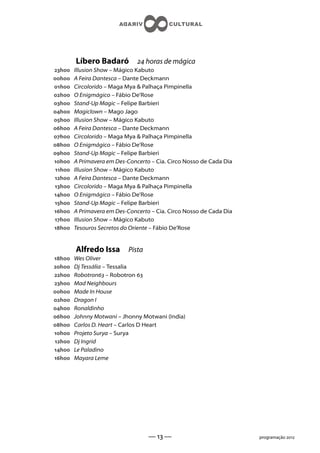 Líbero Badaró           horas de mágica
h    Illusion Show – Mágico Kabuto
h    A Feira Dantesca – Dante Deckmann
h    Circolorido – Maga Mya  Palhaça Pimpinella
h    O Enigmágico – Fábio De’Rose
h    Stand-Up Magic – Felipe Barbieri
h    Magiclown – Mago Jago
h    Illusion Show – Mágico Kabuto
h    A Feira Dantesca – Dante Deckmann
h    Circolorido – Maga Mya  Palhaça Pimpinella
h    O Enigmágico – Fábio De’Rose
h    Stand-Up Magic – Felipe Barbieri
h    A Primavera em Des-Concerto – Cia. Circo Nosso de Cada Dia
 h   Illusion Show – Mágico Kabuto
h    A Feira Dantesca – Dante Deckmann
h    Circolorido – Maga Mya  Palhaça Pimpinella
h    O Enigmágico – Fábio De’Rose
h    Stand-Up Magic – Felipe Barbieri
h    A Primavera em Des-Concerto – Cia. Circo Nosso de Cada Dia
h    Illusion Show – Mágico Kabuto
h    Tesouros Secretos do Oriente – Fábio De’Rose


         Alfredo Issa       Pista
h    Wes Oliver
h    Dj Tessália – Tessalia
h    Robotron – Robotron 
h    Mad Neighbours
h    Made In House
h    Dragon I
h    Ronaldinho
h    Johnny Motwani – Jhonny Motwani (India)
h    Carlos D. Heart – Carlos D Heart
h    Projeto Surya – Surya
h    Dj Ingrid
h    Le Paladino
h    Mayara Leme




                                    —  —                            programação 
 