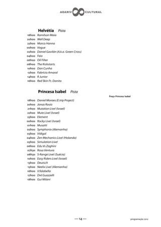 Helvétia        Pista
h   Ramilson Maia
h   Well Deep
h   Marco Hanna
h   Vogue
h   Daniel Gavilán (A.k.a. Green Cross)
h   Feio
h   Oil Filter
h   The Kickstarts
h   Dan Cunha
h   Fabrício Amaral
h   R Junior
h   Red Skin Ft. Danita


        Princesa Isabel           Pista
                                              Praça Princesa Isabel
h   Daniel Moraes (E.trip Project)
h   Jonas Rosio
h   Mutation Live! (Israel)
h   Mute Live! (Israel)
h   Element
h   Rocky Live! (Israel)
h   Musatti
h   Symphonix (Alemanha)
h   Vidigal
h   Zen Mechanics Live! (Holanda)
h   Simulation Live!
h   Edu Vs Zaghini
h   Rosa Ventura
h   S-Range Live! (Suécia)
h   Easy Riders Live! (Israel)
h   Deutsch
h   Neelix Live! (Alemanha)
h   V.falabella
h   Dré Guazzelli
h   Gui Milani




                                     —  —                       programação 
 