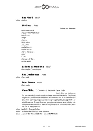 Rua Mauá           Pista
h Radiola


        Timbiras         Pista
                                                               Timbiras com Guaianazes
        Gustavo Ballesté
        Maicon Villa Aka Kidcult
        Autobooze
        Mr.gil
        Mazzur
        Manchinha
        Jac Junior
        André Ribeiro
        Rafael Moura
        Marco Blasquez
        Mimi
        L Cio
        Monsters At Work
        Puzzle Heads


        Ladeira da Memória                    Pista
        Pista Rádios Comunitárias


        Rua Guaianases                Pista
h Caps Lock


        Dino Bueno            Pista
        Dubversão


        Cine Olido          O Cinema no Ritmo de Gene Kelly
                                                         Galeria Olido - av. São João 
       Em , Gene Kelly estaria completando  anos se estivesse vivo. Para home-
       nagear esse grande artista da história do cinema no ano de seu centenário, o
       Cine Olido reúne alguns grandes clássicos protagonizados, coreografados ou
       dirigidos por ele. Os onze lmes que compõem o programa serão exibidos inin-
       terruptamente durante as  horas de programação da Virada Cultural, a partir
       das h do dia  de maio.
h Les Girls – George Cukor
h Sinfonia de Paris – Vincente Minnelli
h A Lenda dos Beijos Proibidos – Vincente Minnelli




                                       —  —                                               programação 
 