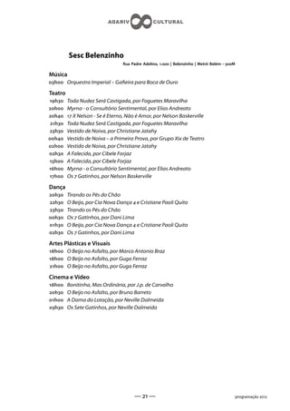 Sesc Belenzinho
                                 Rua Padre Adelino, . | Belenzinho | Metrô Belém - M

Música
h Orquestra Imperial – Gaeira para Boca de Ouro

Teatro
h    Toda Nudez Será Castigada, por Foguetes Maravilha
h    Myrna - o Consultório Sentimental, por Elias Andreato
h     X Nelson - Se é Eterno, Não é Amor, por Nelson Baskerville
 h   Toda Nudez Será Castigada, por Foguetes Maravilha
h    Vestido de Noiva, por Christiane Jatahy
h    Vestido de Noiva – a Primeira Prova, por Grupo Xix de Teatro
h    Vestido de Noiva, por Christiane Jatahy
h    A Falecida, por Cibele Forjaz
h    A Falecida, por Cibele Forjaz
h    Myrna - o Consultório Sentimental, por Elias Andreato
h    Os  Gatinhos, por Nelson Baskerville

Dança
h    Tirando os Pés do Chão
h    O Beijo, por Cia Nova Dança  e Cristiane Paoli Quito
h    Tirando os Pés do Chão
h    Os  Gatinhos, por Dani Lima
h    O Beijo, por Cia Nova Dança  e Cristiane Paoli Quito
h    Os  Gatinhos, por Dani Lima

Artes Plásticas e Visuais
h O Beijo no Asfalto, por Marco Antonio Braz
h O Beijo no Asfalto, por Guga Ferraz
h O Beijo no Asfalto, por Guga Ferraz

Cinema e Vídeo
h    Bonitinha, Mas Ordinária, por J.p. de Carvalho
h    O Beijo no Asfalto, por Bruno Barreto
h    A Dama do Lotação, por Neville Dalmeida
h    Os Sete Gatinhos, por Neville Dalmeida




                                      —  —                                                  programação 
 