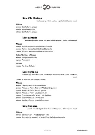 Sesc Vila Mariana
                                Rua Pelotas,  | Metrô Ana Rosa - M e Metrô Paraíso - M

Música
h Os Mulheres Negras
h Wandi Doratiotto
h Os Mulheres Negras


           Sesc Santana
              Avenida Luiz Dumont Villares,  | Metrô Jardim São Paulo - M | Santana M

Música
h Roteiro Musical da Cidade de São Paulo
h Roteiro Musical da Cidade de São Paulo
h Roberto Seresteiro Convida Roberto Luna

Artes Plásticas e Visuais
h Fotograa Noturna
h Fotoscans

Infantil
h Na Casa da Ruth


           Sesc Pompeia
           Rua Clélia,  - Metrô Barra Funda M / Cptm Água Branca M e Cptm Barra Funda
                                                                                          M
h A Travessia da Calunga Grande

Música
h   Destranca a rua - Ilu Obá de Min
h   A Raça na Pista - Abayomi Afrobeat Orquestra
h   A Raça na Pista - Baiana System
h   A Raça na Pista - Daude e Ben Jor
h   Festa para um Rei Negro - Jair Rodrigues
h   Destranca a rua - Treme Terra
h   Yabá em Canto - Virgínia Rodrigues


           Sesc Itaquera
                  Avenida Fernando Espírito Santo Alves de Mattos,  / Metrô Itaquera - M.

Música
h Zélia Duncan – Pelo Sabor do Gesto
h Brincadeiras Musicais - o Novo Show da Palavra Cantada




                                            —  —                                                 programação 
 