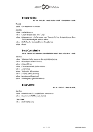 Sesc Ipiranga
                           Rua Bom Pastor,  / Metrô Sacomã - M / Cptm Ipiranga - M.

Teatro
h Isto Não é um Cachimbo

Música
h André Mehmari
h Gaiola de Sons para John Cage
h Rabequeando - Performance com Thomas Rohrer, Antonio Panda Gian-
       fratti, Michelle Agnes e Paula Ferrão
h Na Trilha dos Games e Outras Descobertas
h Grupu


         Sesc Consolação
         Rua Dr. Vila Nova,  - República / Metrô República - M / Metrô Santa Cecília - M.

Música
h    Tributo a Carlos Santana - Banda Ocina Latina
h    Pedro Bento e Zé da Estrada
h    Miriam Mirah
h    Caio Corsalette  Dollar Furado
h    Autoramas
h    Tarântulas  Tarantinos
h    Silvano Zetina (México)
h    Los Álamos (Argentina)
h    Sol Pereyra (Argentina/méxico)


         Sesc Carmo
                                                             Rua do Carmo,  / Metrô Sé - M.

Música
h Gilberto Tinetti – Compositores Românticos
h Réquiem em Ré Menor de Mozart

Literatura
h Noite na Taverna




                                            —  —                                                programação 
 
