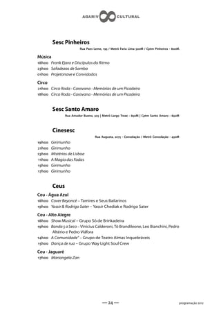 Sesc Pinheiros
                         Rua Paes Leme,  / Metrô Faria Lima M / Cptm Pinheiros - M.

Música
h Frank Ejara e Discípulos do Ritmo
h Safadezas de Samba
h Projetonave e Convidados

Circo
h Circo Roda - Caravana - Memórias de um Picadeiro
h Circo Roda - Caravana - Memórias de um Picadeiro


         Sesc Santo Amaro
                Rua Amador Bueno,  | Metrô Largo Treze - M | Cptm Santo Amaro - M



         Cinesesc
                                   Rua Augusta,  - Consolação / Metrô Consolação - M
h   Girimunho
h   Girimunho
h   Mistérios de Lisboa
h   A Magia das Fadas
h   Girimunho
h   Girimunho


         Ceus
Ceu - Água Azul
h Cover Beyoncé – Tamires e Seus Bailarinos
h Yassir  Rodrigo Sater – Yassir Chediak e Rodrigo Sater

Ceu - Alto Alegre
h Show Musical – Grupo Só de Brinkadeira
h Banda  a Seco – Vinicius Calderoni, Tó Brandileone, Leo Bianchini, Pedro
       Altério e Pedro Viáfora
h A Comunidade” – Grupo de Teatro Almas Inquebráveis
h Dança de rua – Grupo Way Light Soul Crew

Ceu - Jaguaré
h Mariangela Zan




                                       —  —                                                programação 
 