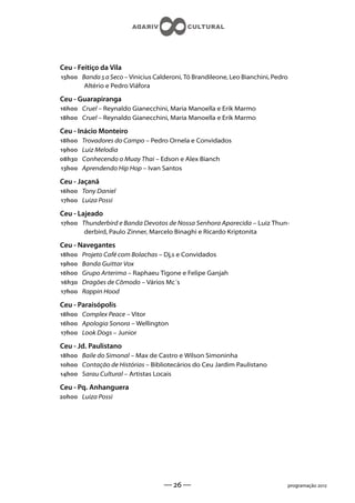 Ceu - Feitiço da Vila
h Banda  a Seco – Vinicius Calderoni, Tó Brandileone, Leo Bianchini, Pedro
       Altério e Pedro Viáfora

Ceu - Guarapiranga
h Cruel – Reynaldo Gianecchini, Maria Manoella e Erik Marmo
h Cruel – Reynaldo Gianecchini, Maria Manoella e Erik Marmo

Ceu - Inácio Monteiro
h   Trovadores do Campo – Pedro Ornela e Convidados
h   Luiz Melodia
h   Conhecendo o Muay Thai – Edson e Alex Bianch
h   Aprendendo Hip Hop – Ivan Santos

Ceu - Jaçanã
h Tony Daniel
h Luiza Possi

Ceu - Lajeado
h Thunderbird e Banda Devotos de Nossa Senhora Aparecida – Luiz Thun-
       derbird, Paulo Zinner, Marcelo Binaghi e Ricardo Kriptonita

Ceu - Navegantes
h   Projeto Café com Bolachas – Dj,s e Convidados
h   Banda Guittar Vox
h   Grupo Arterima – Raphaeu Tigone e Felipe Ganjah
h   Dragões de Cômodo – Vários Mc´s
h   Rappin Hood

Ceu - Paraisópolis
h Complex Peace – Vitor
h Apologia Sonora – Wellington
h Look Dogs – Junior

Ceu - Jd. Paulistano
h Baile do Simonal – Max de Castro e Wilson Simoninha
h Contação de Histórias – Bibliotecários do Ceu Jardim Paulistano
h Sarau Cultural – Artistas Locais

Ceu - Pq. Anhanguera
h Luiza Possi




                                   —  —                                         programação 
 
