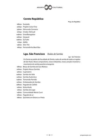 Coreto República
                                                                        Praça da República
h    Guizado
h    Projeto Coisa Fina
h    Edmundo Carneiro
h    Irmãos Talmudi
h    Groofboogaloo
h    Sasquat
h    Dj Tudo
 h   Aláa
h    Skw Trio
h    Fernandinho Beat Box


         Lgo. São Francisco                Rodas de Samba
                                                                        Lgo. Sao Francisco
          Em frente ao prédio da Faculdade de Direito, rodas de samba de todas as regiões
          de São Paulo. Novos compositores, novos intérpretes, novas canções mostram o
          movimento do samba paulista emergente.
h    Berço de Samba de Sao Mateus
h    Projeto Nosso Samba
h    Cupinzeiro
h    Samba da Vela
h    Samba Autentico
h    Tomando Partido
h    Embaixada do Samba
h    Pagode do Cafofo
h    Kolombolo
h    Samba da Lage
h    Comunidade Maria Cursi
h    Pagode da 
h    Quinteto em Branco e Preto




                                         ——                                                 programação 
 