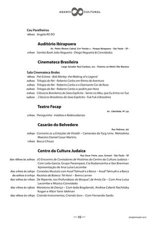 Ceu Parelheiros
            h Angela RO RO


                     Auditório Ibirapuera
                               Av. Pedro Álvares Cabral, S/nº Portão  - Parque Ibirapuera - São Paulo - SP -
             h Samba Book João Nogueira - Diogo Nogueira  Convidados


                     Cinemateca Brasileira
                                         Largo Senador Raul Cardoso,  - Próximo ao Metrô Vila Mariana

            Sala Cinemateca Bndes
            h   Pré-Estreia - Bob Marley: the Making of a Legend
            h   Trilogia do Rei - Roberto Carlos em Ritmo de Aventura
            h   Trilogia do Rei - Roberto Carlos e o Diamante Cor de Rosa
            h   Trilogia do Rei - Roberto Carlos a Km por Hora
            h   Clássicos Brasileiros do Sexo Explícito - Senta no Meu, que Eu Entro na Tua
            h   . Clássicos Brasileiros do Sexo Explícito - Fuk Fuk à Brasileira


                    Teatro Fecap
                                                                                      Av. Liberdade, Nº 
             h Pixinguinha - Inéditas e Redescobertas


                     Casarão do Belvedere
                                                                                           Rua Pedroso, 
            h Concerto as  Estações de Vivaldi – Camerata da Fjcg Univ. Metodista.
                   Maestro Daniel Cesar Martins
            h Bocca Chiusa


                     Centro da Cultura Judaica
                                                            Rua Oscar Freire, , Sumaré - São Paulo - SP
das h às h O Encontro de Contadores de Histórias do Centro da Cultura Judaica –
                    Com Leila Garcia, Grupo Parampará, Cia Rodamoinho e Ilan Brenman
                    Apresentação de Ana Luísa Lacombe
das h às h Conexões Musicais com Assaf Talmudi e a Barca – Assaf Talmudi e a Barca
  da h à h Receitas de Boteco: Tel-Aviv! – Breno Lerner
das h às h De Repente, nas Profundezas do Bosque”, de Amós Oz – Com Ana Luísa
                    Lacombe e Músico Convidado
das h às h Maratona de Dança – Com Ieda Bogdanski, Andrea Calanit Rachitzky
                    Kogan e Allon Yanir Idelman
das h às h Criando Instrumentos, Criando Sons – Com Fernando Sardo




                                                     —  —                                                 programação 
 