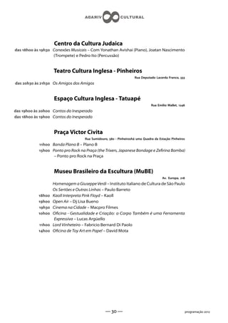 Centro da Cultura Judaica
das h às h Conexões Musicais – Com Yonathan Avishai (Piano), Joatan Nascimento
                   (Trompete) e Pedro Ito (Percussão)


                    Teatro Cultura Inglesa - Pinheiros
                                                                    Rua Deputado Lacerda Franco, 
das h às h Os Amigos dos Amigos


                    Espaço Cultura Inglesa - Tatuapé
                                                                               Rua Emílio Mallet, 
das h às h Contos do Inesperado
das h às h Contos do Inesperado


                    Praça Victor Civita
                                     Rua Sumidouro,  - Pinheiroshá uma Quadra da Estação Pinheiros
            h Banda Plano B – Plano B
            h Ponto pro Rock na Praça (the Trixers, Japanese Bondage e Zerina Bomba)
                   – Ponto pro Rock na Praça


                    Museu Brasileiro da Escultura (MuBE)
                                                                                      Av. Europa, 
                    Homenagem a Giuseppe Verdi – Instituto Italiano de Cultura de São Paulo
                    Os Sertões e Outras Linhas – Paulo Barreto
            h   Kaoll Interpreta Pink Floyd – Kaoll
            h   Open Air – Dj Lisa Bueno
            h   Cinema na Cidade – Macpro Filmes
            h   Ocina - Gestualidade e Criação: o Corpo Também é uma Ferramenta
                     Expressiva – Lucas Argüello
            h   Lord Vinheteiro – Fabricio Bernard Di Paolo
            h   Ocina de Toy Art em Papel – David Mota




                                                 —  —                                                 programação 
 