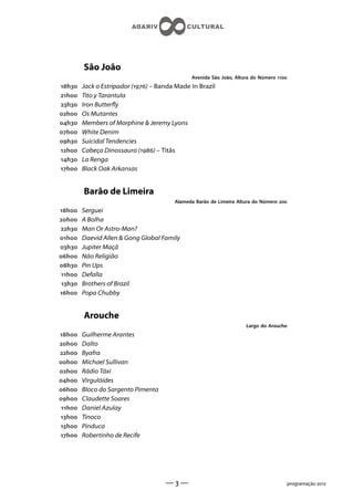 São João
                                               Avenida São João, Altura do Número 
h    Jack o Estripador () – Banda Made In Brazil
h    Tito y Tarantula
h    Iron Buttery
h    Os Mutantes
h    Members of Morphine  Jeremy Lyons
h    White Denim
h    Suicidal Tendencies
h    Cabeça Dinossauro () – Titãs
h    La Renga
h    Black Oak Arkansas


         Barão de Limeira
                                         Alameda Barão de Limeira Altura do Número 
h    Serguei
h    A Bolha
h    Man Or Astro-Man?
h    Daevid Allen  Gong Global Family
h    Jupiter Maçã
h    Não Religião
h    Pin Ups
 h   Defalla
 h   Brothers of Brazil
h    Popa Chubby


         Arouche
                                                                     Largo do Arouche
h    Guilherme Arantes
h    Dalto
h    Byafra
h    Michael Sullivan
h    Rádio Táxi
h    Virgulóides
h    Bloco do Sargento Pimenta
h    Claudette Soares
 h   Daniel Azulay
h    Tinoco
h    Pinduca
h    Robertinho de Recife




                                      ——                                                programação 
 