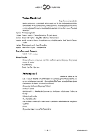Teatro Municipal
                                                             Praça Ramos de Azevedo S/n
          Recém reformado, o centenário Teatro Municipal de São Paulo receberá nomes
          consagrados da música brasileira para a aclamada interpretação de seus álbuns
          emblemáticos, além de Arnaldo Baptista, que apresentará seu show Sarau o
          Benedito?.
h    Arnaldo Baptista
 h   Odeon () – Cauby Peixoto e Ângela Maria
h    Sweet Edy () – Edy Star e Banda Monomotor
h    Verde (), a Quem Possa Interessar – Badi Assad e Balé Teatro Castro
          Alves
h    Dignidade () – Leci Brandão
h    Zezé Motta () – Zezé Motta

Praça Ramos de Azevedo
         Cia do Fogo | às h

Piano Voador
          Pendurados por uma grua, pianistas realizam apresentações a dezenas de
          metros de altura.
         Ricardo Perez
         Daria Van Den Vercken


         Anhangabaú
                                                              Embaixo do Viaduto do Chá
         Sob o viaduto do chá, um cenário para concertos e apresentações como dos
         corpos artísticos do município e do estado de São Paulo - grandes Orquestras e
         Companhias de dança (horários a conrmar)
         Orquestra Sinfônica Municipal (OSM)
         Balé da Cidade
         Bachiana Nº  – São Paulo Companhia de Dança e Naipe de Cellos da
         Osesp
         Villa-Lobos Popular
         The Piano Quartet
         Um Dialogo Entre a Música e a Dança – Morena Nascimento e Benjamin
         Taubkin
         Osesp
         Orquestra Experimental de Repertório




                                        ——                                               programação 
 