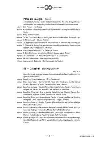 Pátio do Colégio              Teatro
          A Virada Cultural tira o teatro tradicional de dentro das salas de espetáculo e
          apresenta em palco externo grandes atores, diretores e companhas teatrais.
h    Sem Pensar – Nia Teatro
h    A Sessão da Tarde ou Você Não Soube Me Amar – Companhia de Teatro
          Rock
h    A Voz do Provocador
h    Os Sete Gatinhos – Nelson Rodrigues, Nelson Baskerville e Renato Borghi
h    A Alma Imoral – Clarice Niskier
h    Deve Ser do Caralho o Carnaval em Bonifacio – Cemiterio de Automoveis
h    O Tribunal de Salomão e o Julgamento das Meias-Verdades Inteiras – Bar-
          racão Cultural Produções Artísticas
h    Historias por Telefone – Cia. Delas de Teatro
 h   O Gato Malhado e a Andorinha Sinhá – Grupo  de Teatro
h    Les Classiques – Cia Absurda Confraria - Les Classiques
h    Rj de Shakespeare - Juventude Interrompida
h    Luis Antonio - Gabriela – Cia Mungunzá de Teatro



         Sé — Catedral             Stand up Comedy
                                                                              Praça da Sé
          Comediantes de varias gerações enfrentam o desao de fazer o público rir com
          apenas um microfone.
h    Stand Up- Show de Abertura – Tom Cavalcanti
h    Show Stand Up  – Danilo Gentili, Fábio Silvestre, Bruno Motta, Márcio
          Ribeiro, Fernando Caruso, Gustavo Mendes e Léo Lins
h    Stand Up-Show  – Cláudio Torres Gonzaga, Ranha Bastos, Fabio Rabin,
          Porpetone, Fábio Lins, Marcela Leal e Mauricio Meirelles
h    Stand Up-Show  – Bruno Motta, Rafael Cortez, Marcos Castro, Gus
          Fernandes, Robson Nunes, Murilo Gun, Patrick Maia
h    Stand Up-Show  – Bruno Motta, Paulinho Serra, Luiz França, Rogério
          Morgado, Carol Zoccoli, Rogério Vilela, Thiago Carmona
h    Stand Up-Show  – Daniel Duncan, Afonso Padilha, Victor Sarro, Felipe
          Hamachi, Pedro Lemos
h    Stand Up-Show  – Zé Américo, Renato Torterelli, Fábio Gueré, Rodrigo
          Cáceres, Rodrigo Fernandes, Marco Zenni, Fábio Porchat
h    Stand Up-Show  – Marcelo Manseld, Cris Paiva, Marlei Cevada, Mhel
          Marrer, Helio Barbosa, Paulinho Gogó, Ranha Bastos
h    Stand Up-Show  – Marcelo Manseld, Danilo Gentili, Diogo Portugal,
          Geraldo Magela, Oscar Filho, Macelo Marrom, Rodrigo Capella e Murilo
          Couto




                                        ——                                             programação 
 