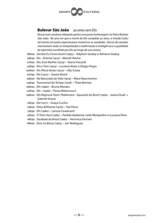 Bulevar São João               anos sem Elis
         Nossa mais saudosa intérprete ganha uma justa homenagem no Palco Bulevar
         São João. No ano em que a morte de Elis completa  anos, a Virada Cultu-
         ral monta um palco especial para matarmos as saudades. Discos de canções
         memoráveis serão re-interpretados e rearmarão a inteligência e a qualidade
         do repertório escolhido por Elis ao longo de sua careira.
h   Samba Eu Canto Assim () – Adylson Godoy e Adriana Godoy
h   Elis - Oriente () – Mairah Rocha
h   Elis, Essa Mulher () – Giana Viscardi
h   Elis e Tom () – Luciana Alves e Diogo Poças
h   Em Pleno Verao () – Ully Costa
h   Elis () – Grazie Brasil
h   Na Batucada da Vida () – Mara Nascimento
h   Transversal do Tempo () – Thais Bonizzi
h   Elis () – Bruna Moraes
h   Elis - () – Flavia Bittencourt
h   Elis Regina  Toots Thielemans - Aquarela do Brasil () – Joana Duah +
         Gabriel Grossi
h   Ela () – Graça Cunha
h   Falso Brilhante () – Tati Parra
h   Elis () – Larissa Cavalcanti
h   O Trem Azul () – Pedrão Baldanza, Leila Monjardim e Luciana Pires
h   Saudade do Brasil () – Veronica Ferriani
h   Dois na Bossa () – Jair Rodrigues




                                      ——                                          programação 
 