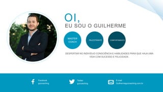 OI,
EU SOU O GUILHERME
MASTER
COACH
COMPORTAMENTOPALESTRANTE
Facebook
guicoaching
Twitter
guicoaching
E-mail
Guilhermeguicoaching.com.br
DESPERTAR NO INDIVÍDUO CONSCIÊNCIA E HABILIDADES PARA QUE HAJA UMA
VIDA COM SUCESSO E FELICIDADE.
 