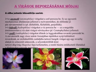 A virágok beporzásának módjai
A célba juttatás közvetítője szerint:

Az anemofil (anomophilae) virágokat a szél porozza be. Ez az egyszerű
mechanizmus általánosan jellemző a nyitvatermőkre, de előfordul jó
pár zárvatermőnél is (pl. diófafélék, fűzfafélék, perjefélék).
A hidrofil (hydrophilae) virágokat a víz porozza be — ez a megoldás
értelemszerűen a víz alatt virágzó növényekre (pl. Ceratophyllales) jellemző.
A zoofil (zoidiophilae) virágokat állatok (a leggyakrabban rovarok) porozzák be.
A zárvatermők nagy része nektár formájában táplálékot nyújt különböző
rovaroknak, az orchideafélék családjába tartozó bangók virágai egy-egy rovarfaj
alakját és színezetét utánozzák, a selyemkórófélék közé
tartozó dögvirág (Stapelia) fajai kellemetlen, a romló húséra emlékeztető illatukkal
a döglegyeket vonzzák magukhoz.
 