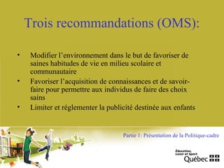 Trois recommandations (OMS):
• Modifier l’environnement dans le but de favoriser de
saines habitudes de vie en milieu scolaire et
communautaire
• Favoriser l’acquisition de connaissances et de savoir-
faire pour permettre aux individus de faire des choix
sains
• Limiter et réglementer la publicité destinée aux enfants
Partie 1: Présentation de la Politique-cadre
 