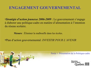 ENGAGEMENT GOUVERNEMENTAL
•Stratégie d’action jeunesse 2006-2009 : Le gouvernement s’engage
à élaborer une politique-cadre en matière d’alimentation à l’intention
du réseau scolaire.
Mesure : Éliminer la malbouffe dans les écoles.
•Plan d’action gouvernemental: INVESTIR POUR L’AVENIR
Partie 1: Présentation de la Politique-cadre
 
